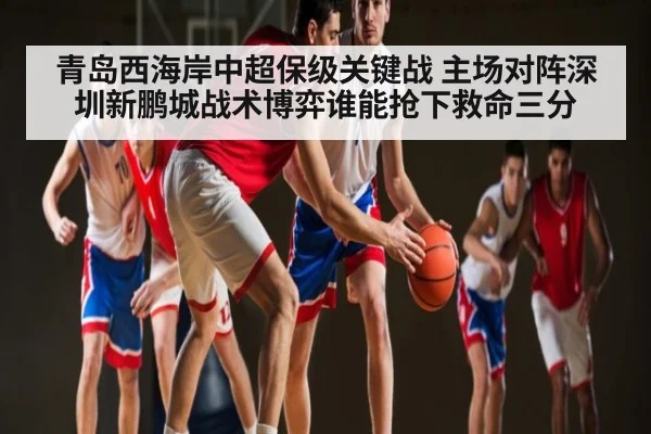 青岛西海岸中超保级关键战 主场对阵深圳新鹏城战术博弈谁能抢下救命三分（kaiyun）
