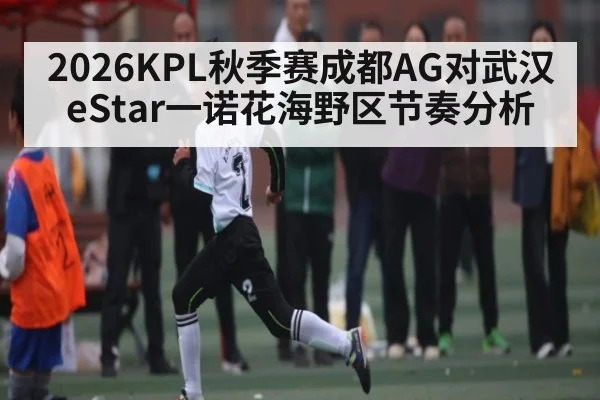 2026KPL秋季赛成都AG对武汉eStar一诺花海野区节奏分析 | kaiyun
